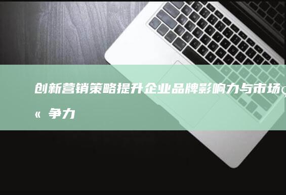 创新营销策略：提升企业品牌影响力与市场竞争力